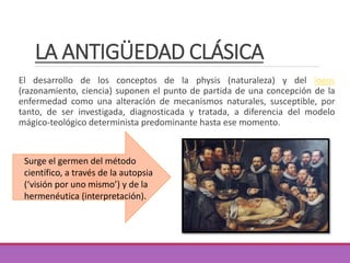 LA ANTIGÜEDAD CLÁSICA
El desarrollo de los conceptos de la physis (naturaleza) y del logos
(razonamiento, ciencia) suponen el punto de partida de una concepción de la
enfermedad como una alteración de mecanismos naturales, susceptible, por
tanto, de ser investigada, diagnosticada y tratada, a diferencia del modelo
mágico-teológico determinista predominante hasta ese momento.
Surge el germen del método
científico, a través de la autopsia
(‘visión por uno mismo’) y de la
hermenéutica (interpretación).
 