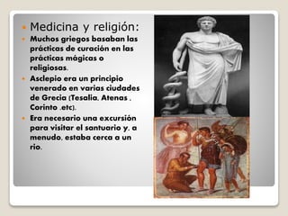  Medicina y religión:
 Muchos griegos basaban las
prácticas de curación en las
prácticas mágicas o
religiosas.
 Asclepio era un principio
venerado en varias ciudades
de Grecia (Tesalia, Atenas ,
Corinto .etc).
 Era necesario una excursión
para visitar el santuario y, a
menudo, estaba cerca a un
rio.
 