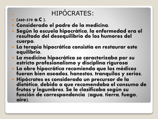  HIPÓCRATES:
 (460-370 a.C ).
 Considerado el padre de la medicina.
 Según la escuela hipocrática, la enfermedad era el
resultado del desequilibrio de los humores del
cuerpo.
 La terapia hipocrática consistía en restaurar este
equilibrio.
 La medicina hipocrática se caracterizaba por su
estricto profesionalismo y disciplina rigurosa
 La obre hipocrática recomienda que los médicos
fueran bien aseados, honestos, tranquilos y serios.
 Hipócrates es considerado un precursor de la
dietética, debido a que recomendaba el consumo de
frutas y legumbres. Se le clasificaba según su
función de correspondencia (agua, tierra, fuego,
aire).
 