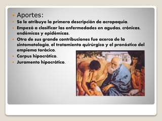  Aportes:
 Se le atribuye la primera descripción de acropaquia.
 Empezó a clasificar las enfermedades en agudas, crónicas,
endémicas y epidémicas.
 Otra de sus grande contribuciones fue acerca de la
sintomatología, el tratamiento quirúrgico y el pronóstico del
empiema torácico.
 Corpus hipocrático.
 Juramento hipocrático.
 