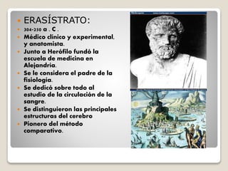  ERASÍSTRATO:
 304-250 a . C .
 Médico clínico y experimental,
y anatomista.
 Junto a Herófilo fundó la
escuela de medicina en
Alejandría.
 Se le considera el padre de la
fisiología.
 Se dedicó sobre todo al
estudio de la circulación de la
sangre.
 Se distinguieron las principales
estructuras del cerebro
 Pionero del método
comparativo.
 