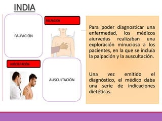 INDIA
Para poder diagnosticar una
enfermedad, los médicos
aiurvedas realizaban una
exploración minuciosa a los
pacientes, en la que se incluía
la palpación y la auscultación.
Una vez emitido el
diagnóstico, el médico daba
una serie de indicaciones
dietéticas.
PALPACIÓN
AUSCULTACIÓN
 