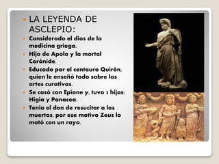  LA LEYENDA DE
ASCLEPIO:
 Considerado el dios de la
medicina griega.
 Hijo de Apolo y la mortal
Corónide.
 Educado por el centauro Quirón,
quien le enseñó todo sobre las
artes curativas.
 Se casó con Epíone y, tuvo 2 hijas:
Higia y Panacea.
 Tenía el don de resucitar a los
muertos, por ese motivo Zeus lo
mató con un rayo.
 