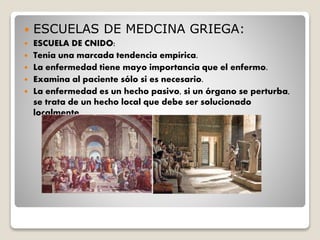  ESCUELAS DE MEDCINA GRIEGA:
 ESCUELA DE CNIDO:
 Tenía una marcada tendencia empírica.
 La enfermedad tiene mayo importancia que el enfermo.
 Examina al paciente sólo si es necesario.
 La enfermedad es un hecho pasivo, si un órgano se perturba,
se trata de un hecho local que debe ser solucionado
localmente.
 