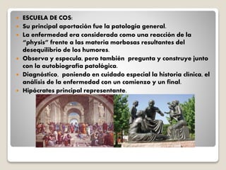  ESCUELA DE COS:
 Su principal aportación fue la patología general.
 La enfermedad era considerada como una reacción de la
“physis” frente a las materia morbosas resultantes del
desequilibrio de los humores.
 Observa y especula, pero también pregunta y construye junto
con la autobiografía patológica.
 Diagnóstico, poniendo en cuidado especial la historia clínica, el
análisis de la enfermedad con un comienzo y un final.
 Hipócrates principal representante.
 