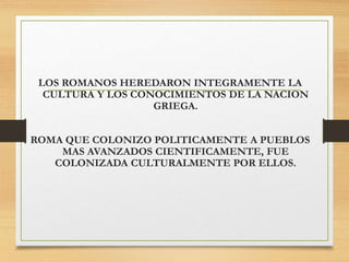 LOS ROMANOS HEREDARON INTEGRAMENTE LA
CULTURA Y LOS CONOCIMIENTOS DE LA NACION
GRIEGA.
ROMA QUE COLONIZO POLITICAMENTE A PUEBLOS
MAS AVANZADOS CIENTIFICAMENTE, FUE
COLONIZADA CULTURALMENTE POR ELLOS.
 