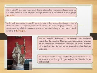 En el año 293 a.C. una plaga asoló Roma, alarmados, consultaron la respuesta en
los libros sibilinos, cuya respuesta fue que buscaran la solución en el dios griego
Asclepio.
La leyenda cuenta que se mandó un navío, que el dios aceptó la solicitud y viajó a
Roma en forma de serpiente, se instaló en una isla del Tíber y la plaga terminó. Los
romanos en agradecimiento construyeron un templo al dios y le conocieron con el
nombre de Esculapio.
En los templos dedicados a su memoria sus discípulos
practicaban la medicina. Muchas personas enfermas dormían
en sus templos en creencia que Esculapio los curaría mientras
ellos soñaban, para lo cual los sacerdotes les daban brebajes
letárgicos.
Al sanar los enfermos dejaban ofrendas, los honorarios de los
sacerdotes y se les pedía que dejaran la historia de su
enfermedad.
 