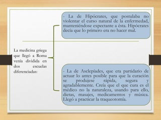 - La de Hipócrates, que postulaba no
violentar el curso natural de la enfermedad,
manteniéndose expectante a ésta. Hipócrates
decía que lo primero era no hacer mal.
- La de Asclepíades, que era partidario de
actuar lo antes posible para que la curación
se produjese rápida, segura y
agradablemente. Creía que el que cura es el
médico no la naturaleza, usando para ello,
dietas, masajes, medicamentos y música.
Llegó a practicar la traqueotomía.
La medicina griega
que llegó a Roma
venía dividida en
dos escuelas
diferenciadas:
 