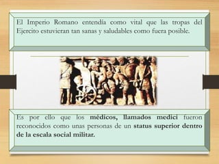 El Imperio Romano entendía como vital que las tropas del
Ejercito estuvieran tan sanas y saludables como fuera posible.
Es por ello que los médicos, llamados medici fueron
reconocidos como unas personas de un status superior dentro
de la escala social militar.
 