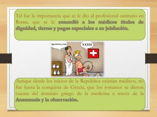 Tal fue la importancia que se le dio al profesional sanitario en
Roma, que se le concedió a los médicos títulos de
dignidad, tierras y pagas especiales a su jubilación.
Aunque desde los inicios de la República existían médicos, no
fue hasta la conquista de Grecia, que los romanos se dieron
cuenta del dominio griego de la medicina a través de la
Anamnesis y la observación.
 