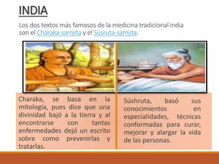 Los dos textos más famosos de la medicina tradicional india
son el Cháraka-samjita y el Súsruta-samjita.
Charaka, se basa en la
mitología, pues dice que una
divinidad bajó a la tierra y al
encontrarse con tantas
enfermedades dejó un escrito
sobre como prevenirlas y
tratarlas.
Súshruta, basó sus
conocimientos en
especialidades, técnicas
conformadas para curar,
mejorar y alargar la vida
de las personas.
INDIA
 
