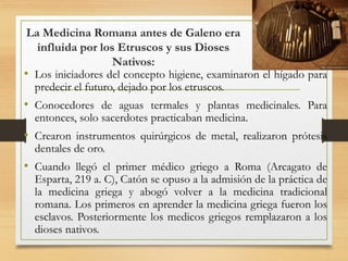 La Medicina Romana antes de Galeno era
influida por los Etruscos y sus Dioses
Nativos:
• Los iniciadores del concepto higiene, examinaron el hígado para
predecir el futuro, dejado por los etruscos.
• Conocedores de aguas termales y plantas medicinales. Para
entonces, solo sacerdotes practicaban medicina.
• Crearon instrumentos quirúrgicos de metal, realizaron prótesis
dentales de oro.
• Cuando llegó el primer médico griego a Roma (Arcagato de
Esparta, 219 a. C), Catón se opuso a la admisión de la práctica de
la medicina griega y abogó volver a la medicina tradicional
romana. Los primeros en aprender la medicina griega fueron los
esclavos. Posteriormente los medicos griegos remplazaron a los
dioses nativos.
 