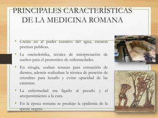 PRINCIPALES CARACTERÍSTICAS
DE LA MEDICINA ROMANA
• Creían en al poder curativo del agua, crearon
piscinas publicas.
• La oneirokritika, técnica de interpretación de
sueños para el pronostico de enfermedades.
• En cirugía, usaban tenazas para extracción de
dientes, además realizaban la técnica de punción de
cristalino para luxarlo y evitar opacidad de las
cataratas.
• La enfermedad era ligado al pecado y el
arrepentimiento a la cura.
• En la época romana se produjo la epidemia de la
«peste negra».
 