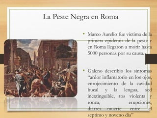 La Peste Negra en Roma
• Marco Aurelio fue victima de la
primera epidemia de la peste y
en Roma llegaron a morir hasta
5000 personas por su causa.
• Galeno describio los sintomas
“ardor inflamatorio en los ojos,
enrojecimiento de la cavidad
bucal y la lengua, sed
inextinguible, tos violenta y
ronca, erupciones,
diarrea.....muerte entre el
septimo y noveno dia”
 