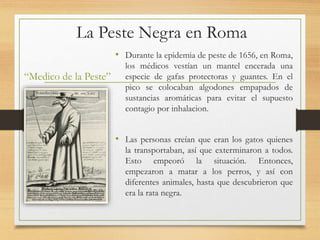 La Peste Negra en Roma
“Medico de la Peste”
• Durante la epidemia de peste de 1656, en Roma,
los médicos vestían un mantel encerada una
especie de gafas protectoras y guantes. En el
pico se colocaban algodones empapados de
sustancias aromáticas para evitar el supuesto
contagio por inhalacion.
• Las personas creían que eran los gatos quienes
la transportaban, así que exterminaron a todos.
Esto empeoró la situación. Entonces,
empezaron a matar a los perros, y así con
diferentes animales, hasta que descubrieron que
era la rata negra.
 