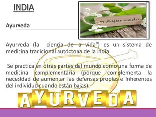 Ayurveda
Ayurveda (la ciencia de la vida”) es un sistema de
medicina tradicional autóctona de la India.
Se practica en otras partes del mundo como una forma de
medicina complementaria (porque complementa la
necesidad de aumentar las defensas propias e inherentes
del individuo cuando están bajas).
INDIA
 