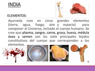 Ayurveda cree en cinco grandes elementos
(tierra, agua, fuego, aire y espacio) para
componer el Universo, incluido el cuerpo humano. Se
cree que plasma, sangre, carne, grasa, hueso, médula
ósea y semen son los siete principales tejidos
constitutivos del cuerpo que corresponden a los
elementos.
INDIA
ELEMENTOS:
 