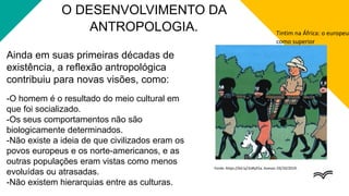 Ainda em suas primeiras décadas de
existência, a reflexão antropológica
contribuiu para novas visões, como:
-O homem é o resultado do meio cultural em
que foi socializado.
-Os seus comportamentos não são
biologicamente determinados.
-Não existe a ideia de que civilizados eram os
povos europeus e os norte-americanos, e as
outras populações eram vistas como menos
evoluídas ou atrasadas.
-Não existem hierarquias entre as culturas.
O DESENVOLVIMENTO DA
ANTROPOLOGIA. Tintim na África: o europeu
como superior
Fonte: https://bit.ly/2oRyE5a. Acesso: 03/10/2019.
 