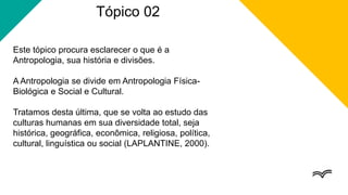 Tópico 02
Este tópico procura esclarecer o que é a
Antropologia, sua história e divisões.
A Antropologia se divide em Antropologia Física-
Biológica e Social e Cultural.
Tratamos desta última, que se volta ao estudo das
culturas humanas em sua diversidade total, seja
histórica, geográfica, econômica, religiosa, política,
cultural, linguística ou social (LAPLANTINE, 2000).
 
