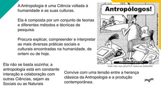 A Antropologia é uma Ciência voltada à
humanidade e as suas culturas.
Ela é composta por um conjunto de teorias
e diferentes métodos e técnicas de
pesquisa.
Procura explicar, compreender e interpretar
as mais diversas práticas sociais e
culturais encontradas na humanidade, de
ontem ou de hoje.
Fonte: https://goo.gl/wzFzvA. Acesso em 21/02/2018.
Ela não se basta sozinha; a
antropologia está em constante
interação e colaboração com
outras Ciências, sejam as
Sociais ou as Naturais
Convive com uma tensão entre a herança
clássica da Antropologia e a produção
contemporânea.
 