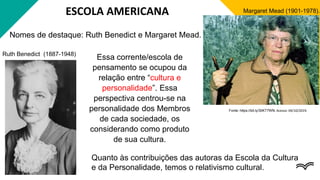 ESCOLA AMERICANA
Nomes de destaque: Ruth Benedict e Margaret Mead.
Margaret Mead (1901-1978).
Fonte: https://bit.ly/30KT7WN. Acesso: 04/10/2019.
Ruth Benedict (1887-1948)
Essa corrente/escola de
pensamento se ocupou da
relação entre “cultura e
personalidade”. Essa
perspectiva centrou-se na
personalidade dos Membros
de cada sociedade, os
considerando como produto
de sua cultura.
Quanto às contribuições das autoras da Escola da Cultura
e da Personalidade, temos o relativismo cultural.
 