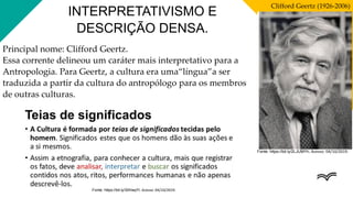 Fonte: https://bit.ly/2LJUMYh. Acesso: 04/10/2019.
Clifford Geertz (1926-2006)
INTERPRETATIVISMO E
DESCRIÇÃO DENSA.
Principal nome: Clifford Geertz.
Essa corrente delineou um caráter mais interpretativo para a
Antropologia. Para Geertz, a cultura era uma“língua”a ser
traduzida a partir da cultura do antropólogo para os membros
de outras culturas.
Fonte: https://bit.ly/30HaqYI. Acesso: 04/10/2019.
 