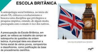 ESCOLA BRITÂNICA
A antropologia social britânica, no início do
século XX, criticava o evolucionismo e
buscava uma disciplina que privilegiava a
pesquisa empírica, estando, de algum modo,
preocupada com o estudo in loco dos nativos.
A preocupação da Escola Britânica, em
geral, se voltava ao trabalho de campo se
sobrepunha às questões de ordem
teórica. A principal ideia era observar a
forma social de vários povos, compará-los
e classificá-los, como justificação da base
de procedimento científico.
Fonte: https://bit.ly/2Mjztf8. Acesso: 04/10/2019
 