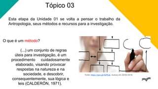 Tópico 03
Esta etapa da Unidade 01 se volta a pensar o trabalho da
Antropologia, seus métodos e recursos para a investigação.
O que é um método?
(...) um conjunto de regras
úteis para investigação, é um
procedimento cuidadosamente
elaborado, visando provocar
respostas na natureza e na
sociedade, e descobrir,
consequentemente, sua lógica e
leis (CALDERÓN, 1971).
Fonte: https://goo.gl/AePEuk. Acesso em 20/02/2018.
 