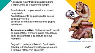 A pesquisa na Antropologia aponta para
a importância do trabalho de campo.
Familiarização do pesquisador ao mundo
pesquisado.
Ao deslocamento do pesquisador que se
dedica a viver ou
observar sistemática o mundo dos grupos
estudados.
Tornar-se um nativo: Distanciar-se do mundo
do antropólogo. Pensar o grupo estudado a
partir dos sentidos e da cultura de seus
membros.
Segundo o professor Roberto Cardoso de
Oliveira, o trabalho antropológico se resume
a fórmula: "olhar, ver, escrever".
Fonte: https://goo.gl/EpgESK. Acesso em 20/02/2018.
 