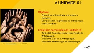 Objetivos:
Conceituar antropologia, sua origem e
métodos.
Compreender o significado da antropologia
social e cultural.
Conteúdos encontrados da Unidade 01:
Tópico 01: Conceitos Iniciais para Estudo da
Antropologia.
Tópico 02: O que é a Antropologia?
Tópico 03: Metodologia da Antropologia.
A UNIDADE 01:
Fonte: https://goo.gl/pQE3Fm. Acesso em: 19/02/2018.
 
