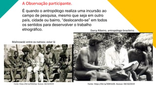 A Observação participante.
É quando o antropólogo realiza uma incursão ao
campo de pesquisa, mesmo que seja em outro
país, cidade ou bairro, “deslocando-se” em todos
os sentidos para desenvolver o trabalho
etnográfico.
Fonte: https://bit.ly/356GSqJ. Acesso: 04/10/2019
Malinowski entre os nativos: estar lá
Darcy Ribeiro, antropólogo brasileiro.
Fonte: https://bit.ly/30KHzD0. Acesso: 04/10/2019
 