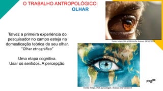 O TRABALHO ANTROPOLÓGICO:
OLHAR
Talvez a primeira experiência do
pesquisador no campo esteja na
domesticação teórica de seu olhar.
"Olhar etnográfico”
Uma etapa cognitiva.
Usar os sentidos. A percepção.
Fonte: https://bit.ly/2AUmUSx. Acesso: 04/10/2019
Fonte: https://bit.ly/32ZEgZS. Acesso: 04/10/2019
 