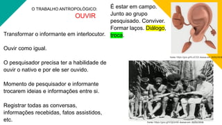 O TRABALHO ANTROPOLÓGICO:
OUVIR
Transformar o informante em interlocutor.
Ouvir como igual.
O pesquisador precisa ter a habilidade de
ouvir o nativo e por ele ser ouvido.
Momento de pesquisador e informante
trocarem ideias e informações entre si.
Registrar todas as conversas,
informações recebidas, fatos assistidos,
etc.
Fonte: https://goo.gl/hLoCQ3. Acesso em: 20/02/2018
Fonte: https://goo.gl/VQjQmM. Acesso em: 20/02/2018.
É estar em campo.
Junto ao grupo
pesquisado. Conviver.
Formar laços. Diálogo,
troca.
 