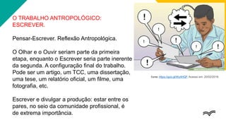 O TRABALHO ANTROPOLÓGICO:
ESCREVER.
Pensar-Escrever. Reflexão Antropológica.
O Olhar e o Ouvir seriam parte da primeira
etapa, enquanto o Escrever seria parte inerente
da segunda. A configuração final do trabalho.
Pode ser um artigo, um TCC, uma dissertação,
uma tese, um relatório oficial, um filme, uma
fotografia, etc.
Escrever e divulgar a produção: estar entre os
pares, no seio da comunidade profissional, é
de extrema importância.
Fonte: https://goo.gl/Wy4HQF. Acesso em: 20/02/2018.
 