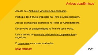 Acesse seu Ambiente Virtual de Aprendizagem.
Participe dos Fóruns propostos na Trilha de Aprendizagem.
Acesse os materiais existentes na Trilha de Aprendizagem.
Desenvolva as autoatividades no final de cada tópico.
Leia e assista os materiais adicionais e complementares
sugeridos.
E prepara-se as nossas avaliações.
BONS ESTUDOS!
Avisos acadêmicos​
 
