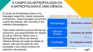 O campo da Antropologia possui uma
linguagem específica, sendo necessário
conhecê-los. Essa linguagem se conhece
a partir das leituras, dos conceitos e dos
métodos antropológicos.
Todo campo científico procura afirmar sua
autonomia, sua especificidade em relação
as outras Ciências. Neste caso, a
Antropologia se difere das demais
Ciências Sociais em razão do objeto de
estudo: tudo que faz parte de uma
sociedade e sua cultura humana do
presente e do passado.
O CAMPO DA ANTROPOLOGIA OU
A ANTROPOLOGIA É UMA CIÊNCIA.
Fonte: https://bit.ly/2oPdhl4. Acesso: 03/10/2019.
OBJETOS DE ESTUDO – CIÊNCIAS SOCIAIS.
 