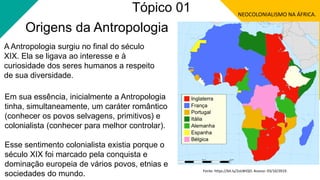 Origens da Antropologia
A Antropologia surgiu no final do século
XIX. Ela se ligava ao interesse e à
curiosidade dos seres humanos a respeito
de sua diversidade.
Em sua essência, inicialmente a Antropologia
tinha, simultaneamente, um caráter romântico
(conhecer os povos selvagens, primitivos) e
colonialista (conhecer para melhor controlar).
Esse sentimento colonialista existia porque o
século XIX foi marcado pela conquista e
dominação europeia de vários povos, etnias e
sociedades do mundo.
NEOCOLONIALISMO NA ÁFRICA.
Fonte: https://bit.ly/2oLWiQO. Acesso: 03/10/2019.
Tópico 01
 