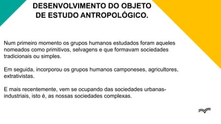 Num primeiro momento os grupos humanos estudados foram aqueles
nomeados como primitivos, selvagens e que formavam sociedades
tradicionais ou simples.
Em seguida, incorporou os grupos humanos camponeses, agricultores,
extrativistas.
E mais recentemente, vem se ocupando das sociedades urbanas-
industriais, isto é, as nossas sociedades complexas.
DESENVOLVIMENTO DO OBJETO
DE ESTUDO ANTROPOLÓGICO.
 