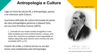 Antropologia e Cultura
Logo no início do século XX, a Antropologia, passou
a se interessar pela Cultura.
A primeira definição de cultura formulada do ponto
de vista antropológico pertence a Edward Tylor,
em seu livro Primitive Culture (1871):
(...) tomado em seu amplo sentido etnográfico é este
todo complexo que inclui conhecimentos, crenças, arte,
moral, leis, costumes ou qualquer outra capacidade ou
hábitos adquiridos pelo homem como membro de uma
sociedade (1971, p.71).
A partir de então, a Cultura tornou-se um dos
temas mais trabalhados pela Antropologia.
Edward Tylor (1832-1917)
Fonte: https://bit.ly/2oLWiQO. Acesso: 03/10/2019.
 