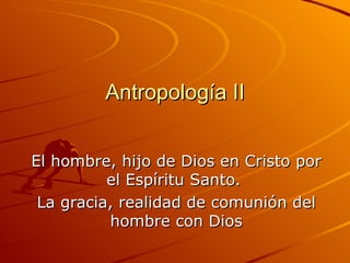 Antropología II El hombre, hijo de Dios en Cristo por el Espíritu Santo.  La gracia, realidad de comunión del hombre con Dios 