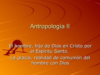 Antropología II


El hombre, hijo de Dios en Cristo por
          el Espíritu Santo.
 La gracia, realidad de comunión del
          hombre con Dios
 