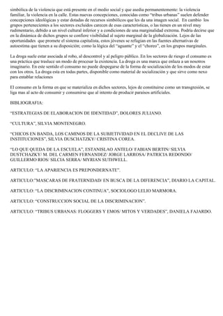 simbólica de la violencia que está presente en el medio social y que asedia permanentemente: la violencia
familiar, la violencia en la calle. Estas nuevas concepciones, conocidas como “tribus urbanas” suelen defender
concepciones ideológicas y estar dotadas de recursos simbólicos que les da una imagen social. En cambio los
grupos pertenecientes a los sectores excluidos carecen de esas características, o las tienen en un nivel muy
rudimentario, debido a un nivel cultural inferior y a condiciones de una marginalidad extrema. Podría decirse que
en la dinámica de dichos grupos se confiere visibilidad al sujeto marginal de la globalización. Lejos de las
oportunidades que promete el sistema capitalista, estos jóvenes se refugian en las fuentes alternativas de
autoestima que tienen a su disposición; como la lógica del “aguante” y el “choreo”, en los grupos marginales.

La droga suele estar asociada al robo, al descontrol y al peligro público. En los sectores de riesgo el consumo es
una práctica que trasluce un modo de procesar la existencia. La droga es una marca que enlaza a un nosotros
imaginario. En este sentido el consumo no puede despegarse de la forma de socialización de los modos de estar
con los otros. La droga esta en todas partes, disponible como material de socialización y que sirve como nexo
para entablar relaciones

El consumo en la forma en que se materializa en dichos sectores, lejos de constituirse como un transgresión, se
liga mas al acto de consumir y consumirse que al intento de producir paraísos artificiales.

BIBLIOGRAFIA:

“ESTRATEGIAS DE ELABORACION DE IDENTIDAD”, DOLORES JULIANO.

“CULTURA”, SILVIA MONTENEGRO.

“CHICOS EN BANDA, LOS CAMINOS DE LA SUBJETIVIDAD EN EL DECLIVE DE LAS
INSTITUCIONES”, SILVIA DUSCHATZKY/ CRISTINA COREA.

“LO QUE QUEDA DE LA ESCUELA”, ESTANISLAO ANTELO/ FABIAN BERTIN/ SILVIA
DUSTCHAZKY/ M. DEL CARMEN FERNANDEZ/ JORGE LARROSA/ PATRICIA REDONDO/
GUILLERMO RIOS/ SILCIA SERRA/ MYRIAN SUTHWELL.

ARTICULO: “LA APARIENCIA ES PREPONDERNATE”.

ARTICULO:”MASCARAS DE FRATERNIDAD/ EN BUSCA DE LA DIFERENCIA”, DIARIO LA CAPITAL.

ARTICULO: “LA DISCRIMINACION CONTINUA”, SOCIOLOGO LELIO MARMORA.

ARTICULO: “CONSTRUCCION SOCIAL DE LA DISCRIMINACION”.

ARTICULO: “TRIBUS URBANAS: FLOGGERS Y EMOS/ MITOS Y VERDADES”, DANIELA FAJARDO.
 