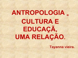 ANTROPOLOGIA =
CULTURA E
EDUCAÇÃ,
UMA RELAÇÃO.
Tayanna vieira.

 