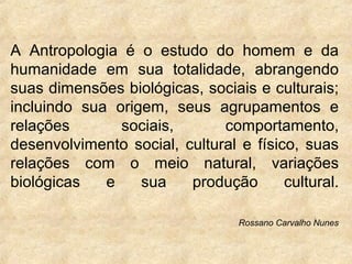 A Antropologia é o estudo do homem e da
humanidade em sua totalidade, abrangendo
suas dimensões biológicas, sociais e culturais;
incluindo sua origem, seus agrupamentos e
relações
sociais,
comportamento,
desenvolvimento social, cultural e físico, suas
relações com o meio natural, variações
biológicas
e
sua
produção
cultural.
Rossano Carvalho Nunes

 