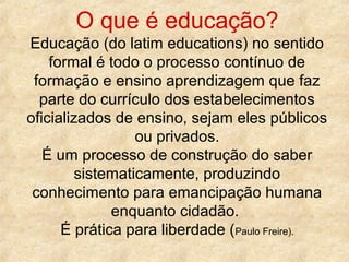 O que é educação?
Educação (do latim educations) no sentido
formal é todo o processo contínuo de
formação e ensino aprendizagem que faz
parte do currículo dos estabelecimentos
oficializados de ensino, sejam eles públicos
ou privados.
É um processo de construção do saber
sistematicamente, produzindo
conhecimento para emancipação humana
enquanto cidadão.
É prática para liberdade (Paulo Freire).

 