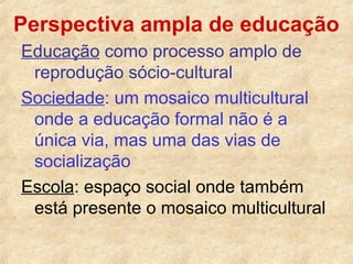 Perspectiva ampla de educação
Educação como processo amplo de
reprodução sócio-cultural
Sociedade: um mosaico multicultural
onde a educação formal não é a
única via, mas uma das vias de
socialização
Escola: espaço social onde também
está presente o mosaico multicultural

 