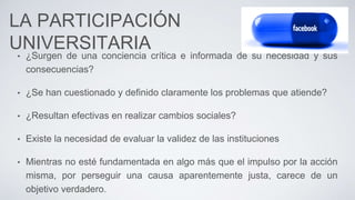 LA PARTICIPACIÓN
UNIVERSITARIA
• ¿Surgen de una conciencia crítica e informada de su necesidad y sus
consecuencias?
• ¿Se han cuestionado y definido claramente los problemas que atiende?
• ¿Resultan efectivas en realizar cambios sociales?
• Existe la necesidad de evaluar la validez de las instituciones
• Mientras no esté fundamentada en algo más que el impulso por la acción
misma, por perseguir una causa aparentemente justa, carece de un
objetivo verdadero.
 