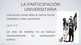 LA PARTICIPACIÓN
UNIVERSITARIA
Una acción social debe al menos formar
identidad y crear conciencia.
[ p e r o ]
Un acto de rebeldía no se traduce
necesariamente en participación
política.
 