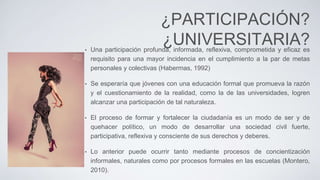 ¿PARTICIPACIÓN?
¿UNIVERSITARIA?• Una participación profunda, informada, reflexiva, comprometida y eficaz es
requisito para una mayor incidencia en el cumplimiento a la par de metas
personales y colectivas (Habermas, 1992)
• Se esperaría que jóvenes con una educación formal que promueva la razón
y el cuestionamiento de la realidad, como la de las universidades, logren
alcanzar una participación de tal naturaleza.
• El proceso de formar y fortalecer la ciudadanía es un modo de ser y de
quehacer político, un modo de desarrollar una sociedad civil fuerte,
participativa, reflexiva y consciente de sus derechos y deberes.
• Lo anterior puede ocurrir tanto mediante procesos de concientización
informales, naturales como por procesos formales en las escuelas (Montero,
2010).
 