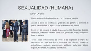 SEXUALIDAD (HUMANA)
SEGÚN LA OMS
• Un aspecto central del ser humano, a lo largo de su vida.
• Abarca al sexo, las identidades y los roles de género, el erotismo, el
placer, la intimidad, la reproducción y la orientación sexual.
• Se vive y se expresa a través de pensamientos, fantasías, deseos,
creencias, actitudes, valores, conductas, prácticas, roles y relaciones
interpersonales.
• Todas estas dimensiones se viven o se expresan siempre. La
sexualidad es una interacción constante de factores biológicos,
psicológicos, sociales, económicos, políticos, culturales, éticos,
legales, históricos, religiosos y espirituales.
 